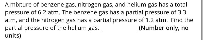 A mixture of benzene gas, nitrogen gas, and helium gas has a total
pressure of 6.2 atm. The benzene gas has a partial pressure of 3.3
atm, and the nitrogen gas has a partial pressure of 1.2 atm. Find the
partial pressure of the helium gas.
units)
(Number only, no
