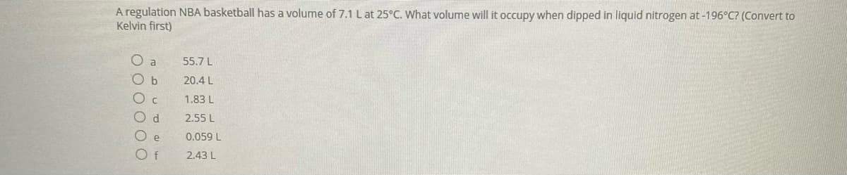 A regulation NBA basketball has a volume of 7.1 Lat 25°C. What volume will it occupy when dipped in liquid nitrogen at -196°C? (Convert to
Kelvin first)
O a
55.7 L
O b
20.4 L
1.83 L
2.55 L
e
0.059 L
O f
2.43 L

