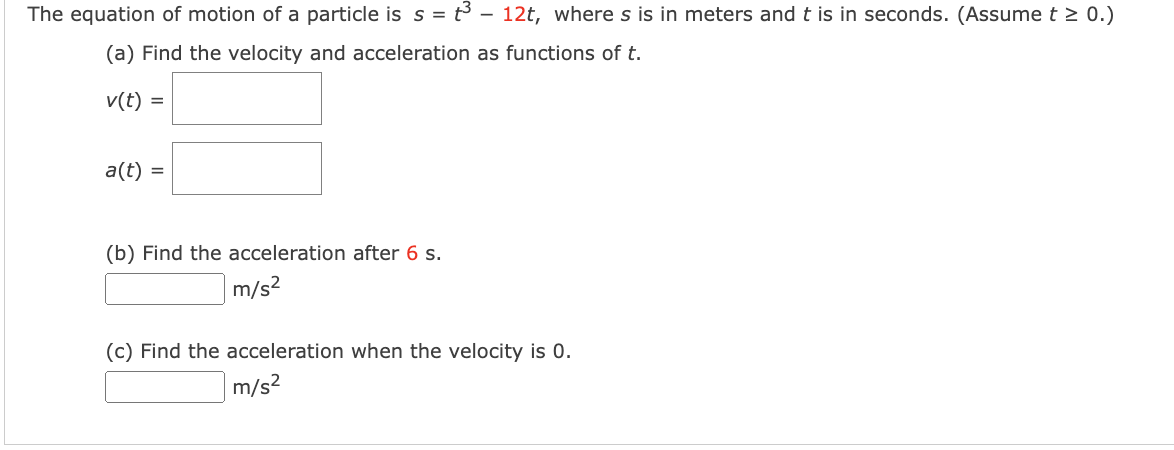 The equation of motion of a particle is s = t – 12t, where s is in meters and t is in seconds. (Assume t > 0.)
(a) Find the velocity and acceleration as functions of t.
v(t) =
a(t) =
(b) Find the acceleration after 6 s.
m/s2
(c) Find the acceleration when the velocity is 0.
m/s2
