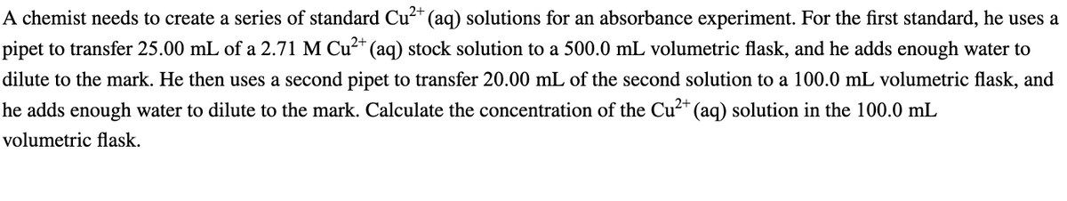 2+
A chemist needs to create a series of standard Cu²+ (aq) solutions for an absorbance experiment. For the first standard, he uses a
pipet to transfer 25.00 mL of a 2.71 M Cu²+ (aq) stock solution to a 500.0 mL volumetric flask, and he adds enough water to
dilute to the mark. He then uses a second pipet to transfer 20.00 mL of the second solution to a 100.0 mL volumetric flask, and
he adds enough water to dilute to the mark. Calculate the concentration of the Cu²+ (aq) solution in the 100.0 mL
2+
volumetric flask.
