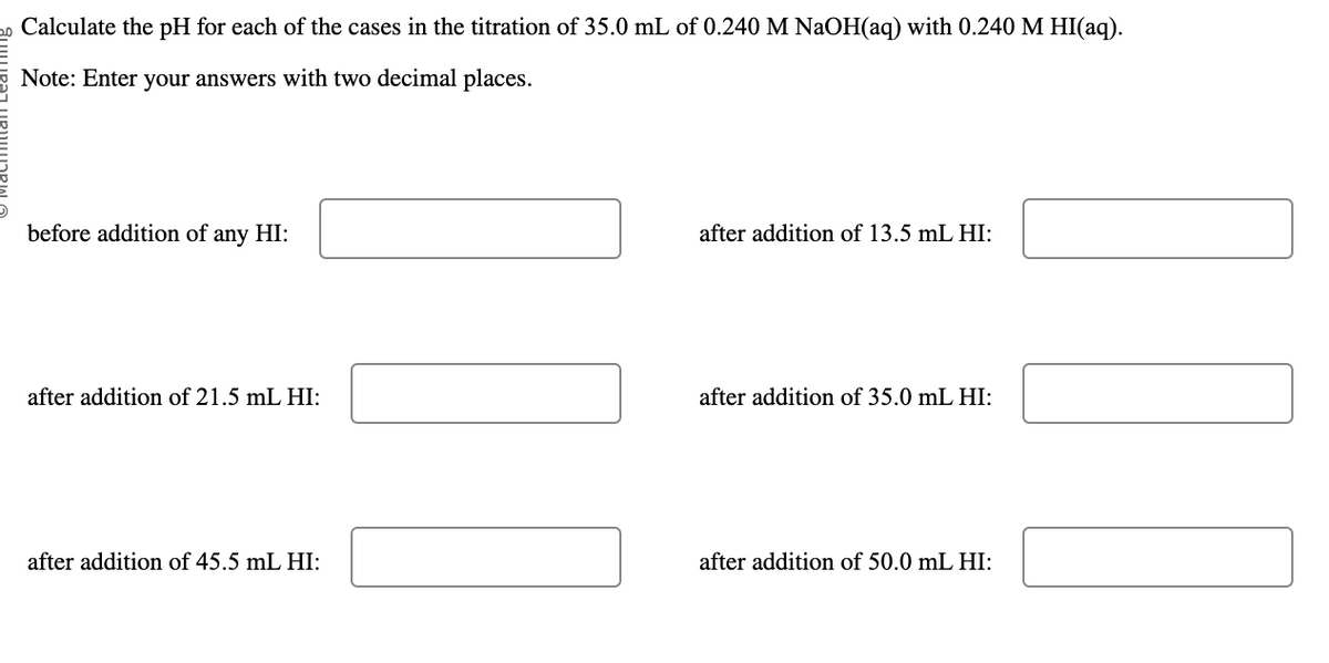20 Calculate the pH for each of the cases in the titration of 35.0 mL of 0.240 M NaOH(aq) with 0.240 M HI(aq).
Note: Enter your answers with two decimal places.
before addition of any HI:
after addition of 21.5 mL HI:
after addition of 45.5 mL HI:
after addition of 13.5 mL HI:
after addition of 35.0 mL HI:
after addition of 50.0 mL HI:
|_ |||