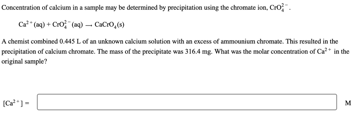 Concentration of calcium in a sample may be determined by precipitation using the chromate ion, CrO²¯.
Ca²+ (aq) + CrO² (aq) → CaCrO4(s)
A chemist combined 0.445 L of an unknown calcium solution with an excess of ammounium chromate. This resulted in the
precipitation of calcium chromate. The mass of the precipitate was 316.4 mg. What was the molar concentration of Ca²+ in the
original sample?
[Ca²+] =
M