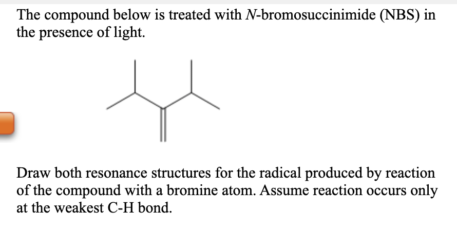 The compound below is treated with N-bromosuccinimide (NBS) in
the presence of light.
Draw both resonance structures for the radical produced by reaction
of the compound with a bromine atom. Assume reaction occurs only
at the weakest C-H bond.
