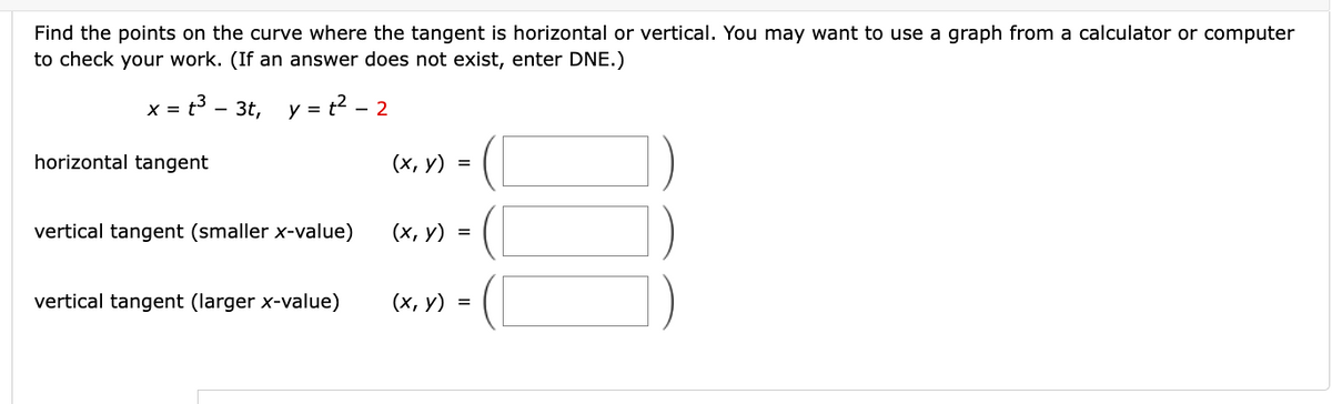 Find the points on the curve where the tangent is horizontal or vertical. You may want to use a graph from a calculator or computer
to check your work. (If an answer does not exist, enter DNE.)
x = t³ - 3t, y = t² - 2
horizontal tangent
vertical tangent (smaller x-value)
vertical tangent (larger x-value)
(x, y) =
(x, y) =
(x, y) =