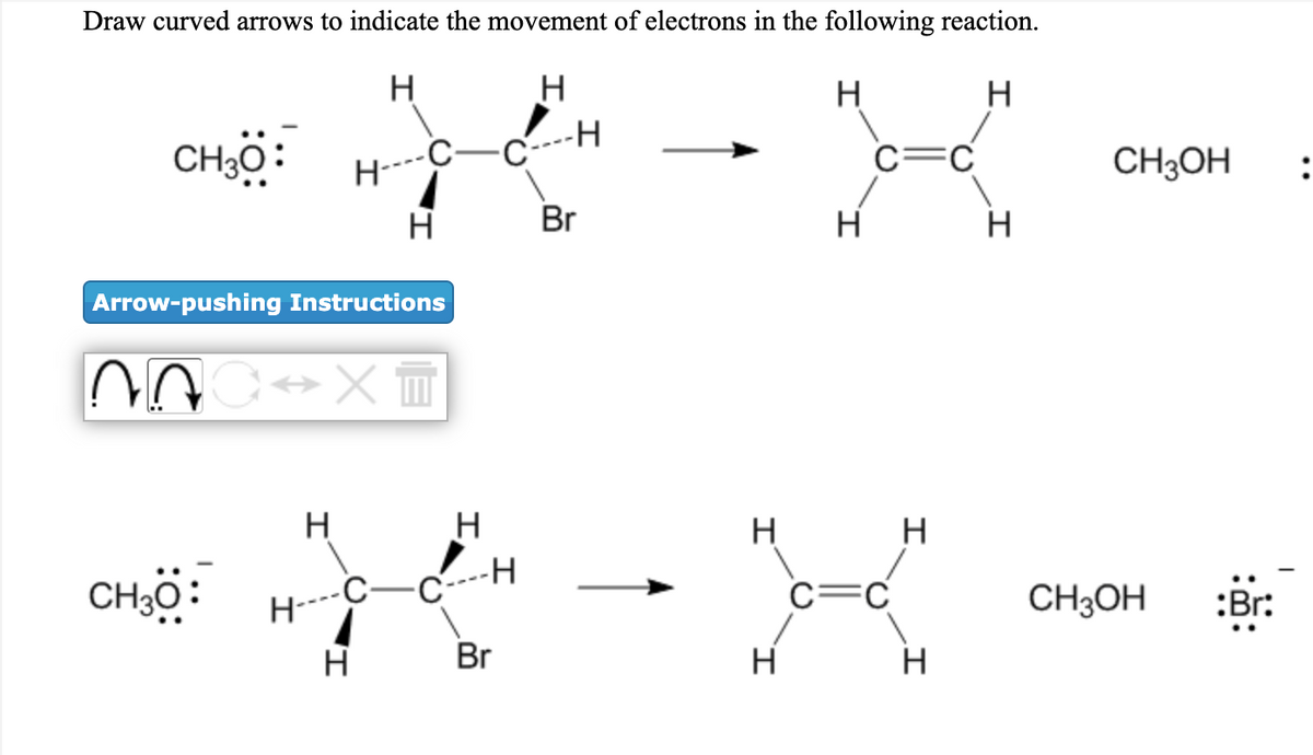 Draw curved arrows to indicate the movement of electrons in the following reaction.
H
H
CHö:
C----H
H----C-
c=C
CH3OH
H
Br
H
H
Arrow-pushing Instructions
H
H
H
-H
CH,ö:
c=C
CH3OH
:Br:
H
Br
H
H
