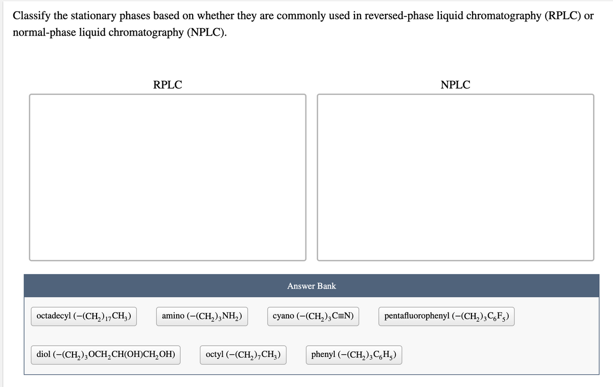 Classify the stationary phases based on whether they are commonly used in reversed-phase liquid chromatography (RPLC) or
normal-phase liquid chromatography (NPLC).
RPLC
NPLC
Answer Bank
octadecyl (–(CH,)17CH,)
amino (-(CH,)3NH2)
cyano (-(CH,),C=N)
pentafluorophenyl (-(CH,);C,F;)
diol (-(CH,),ОСH, СНIОH)СH,ОН)
octyl (-(CH,),CH;)
phenyl (-(CH, ),C,H;)
