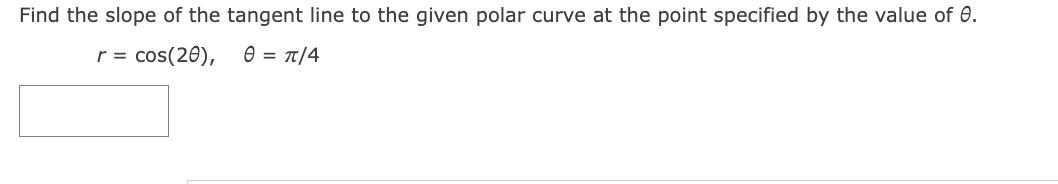 Find the slope of the tangent line to the given polar curve at the point specified by the value of 0.
r = cos(20),
0 = π/4