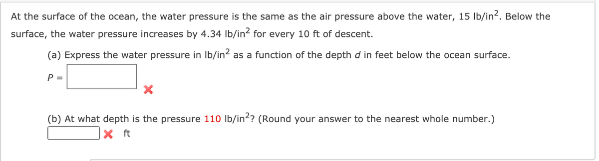 At the surface of the ocean, the water pressure is the same as the air pressure above the water, 15 lb/in2. Below the
surface, the water pressure increases by 4.34 Ib/in2 for every 10 ft of descent.
(a) Express the water pressure in Ib/in? as a function of the depth d in feet below the ocean surface.
P =
(b) At what depth is the pressure 110 Ib/in?? (Round your answer to the nearest whole number.)
X ft
