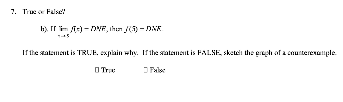 7. True or False?
b). If lim f(x) = DNE, then f(5) = DNE.
x→5
If the statement is TRUE, explain why. If the statement is FALSE, sketch the graph of a counterexample.
O True
O False
