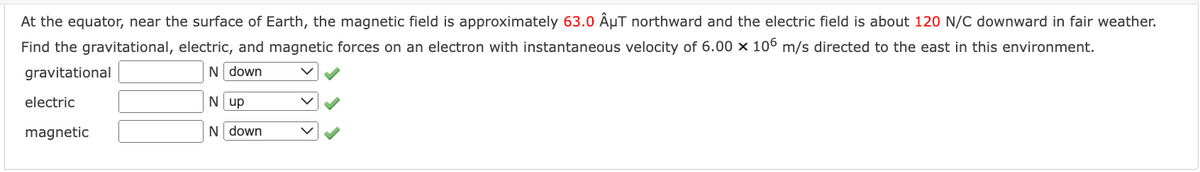 At the equator, near the surface of Earth, the magnetic field is approximately 63.0 ÂμµT northward and the electric field is about 120 N/C downward in fair weather.
Find the gravitational, electric, and magnetic forces on an electron with instantaneous velocity of 6.00 x 106 m/s directed to the east in this environment.
gravitational
N down
N up
N down
electric
magnetic