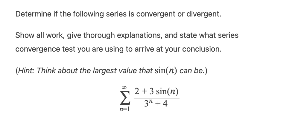Determine if the following series is convergent or divergent.
Show all work, give thorough explanations, and state what series
convergence test you are using to arrive at your conclusion.
(Hint: Think about the largest value that sin(n) can be.)
8
Σ
n=1
2 + 3 sin(n)
3n+4