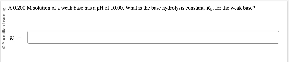 © Macmillan Learning
A 0.200 M solution of a weak base has a pH of 10.00. What is the base hydrolysis constant, K₁, for the weak base?
Kb =