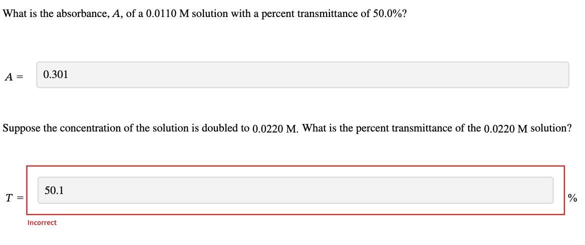 What is the absorbance, A, of a 0.0110 M solution with a percent transmittance of 50.0%?
A =
0.301
Suppose the concentration of the solution is doubled to 0.0220 M. What is the percent transmittance of the 0.0220 M solution?
T
50.1
Incorrect
%