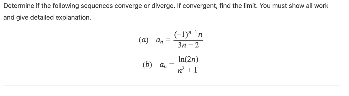 Determine if the following sequences converge or diverge. If convergent, find the limit. You must show all work
and give detailed explanation.
(a)
an
(b) an
=
(-1) n+1 n
3n-2
In(2n)
n² + 1