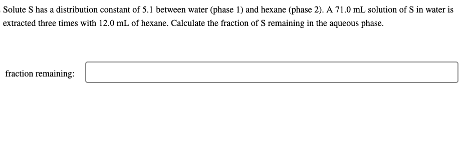 Solute S has a distribution constant of 5.1 between water (phase 1) and hexane (phase 2). A 71.0 mL solution of S in water is
extracted three times with 12.0 mL of hexane. Calculate the fraction of S remaining in the aqueous phase.
fraction remaining: