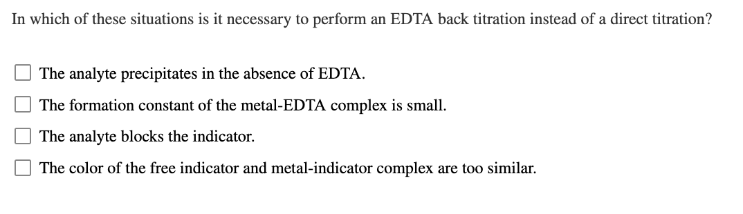 In which of these situations is it necessary to perform an EDTA back titration instead of a direct titration?
The analyte precipitates in the absence of EDTA.
The formation constant of the metal-EDTA complex is small.
The analyte blocks the indicator.
The color of the free indicator and metal-indicator complex are too similar.