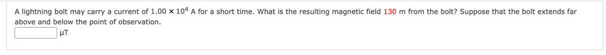A lightning bolt may carry a current of 1.00 x 104 A for a short time. What is the resulting magnetic field 130 m from the bolt? Suppose that the bolt extends far
above and below the point of observation.
μT