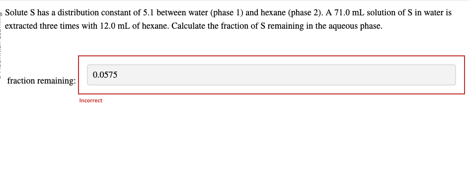 Solute S has a distribution constant of 5.1 between water (phase 1) and hexane (phase 2). A 71.0 mL solution of S in water is
extracted three times with 12.0 mL of hexane. Calculate the fraction of S remaining in the aqueous phase.
fraction remaining:
0.0575
Incorrect