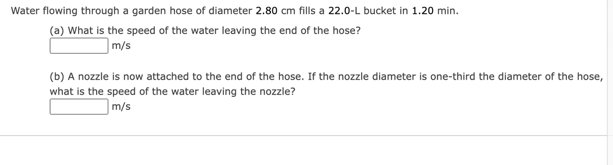 Water flowing through a garden hose of diameter 2.80 cm fills a 22.0-L bucket in 1.20 min.
(a) What is the speed of the water leaving the end of the hose?
m/s
(b) A nozzle is now attached to the end of the hose. If the nozzle diameter is one-third the diameter of the hose,
what is the speed of the water leaving the nozzle?
m/s
