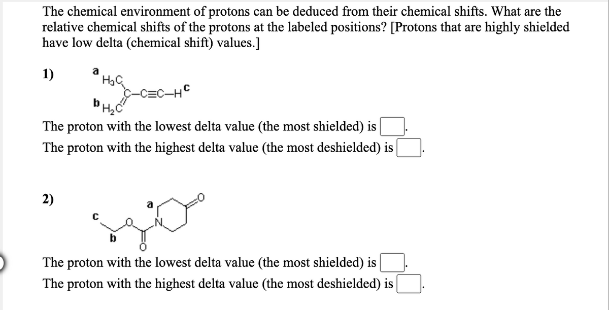 The chemical environment of protons can be deduced from their chemical shifts. What are the
relative chemical shifts of the protons at the labeled positions? [Protons that are highly shielded
have low delta (chemical shift) values.]
1)
a
-C=C-HC
The proton with the lowest delta value (the most shielded) is
The proton with the highest delta value (the most deshielded) is
2)
a
b
The proton with the lowest delta value (the most shielded) is
The proton with the highest delta value (the most deshielded) is
