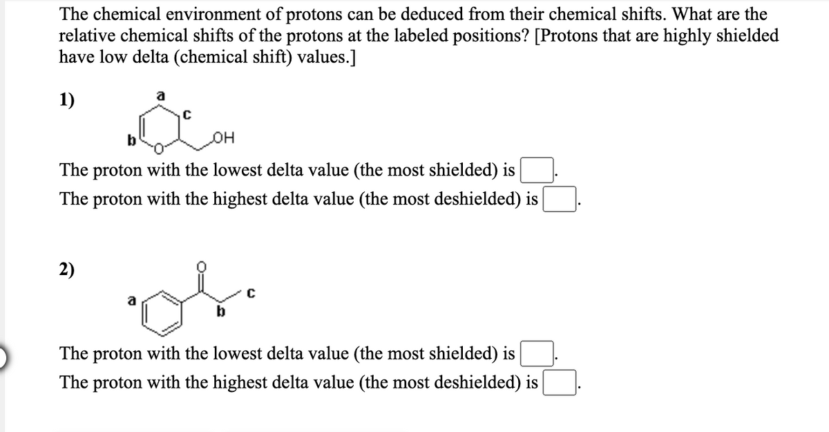 The chemical environment of protons can be deduced from their chemical shifts. What are the
relative chemical shifts of the protons at the labeled positions? [Protons that are highly shielded
have low delta (chemical shift) values.]
1)
b
The proton with the lowest delta value (the most shielded) is
The proton with the highest delta value (the most deshielded) is
2)
b
The proton with the lowest delta value (the most shielded) is
The proton with the highest delta value (the most deshielded) is

