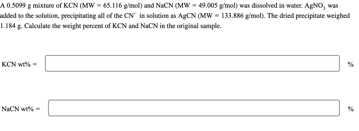 =
A 0.5099 g mixture of KCN (MW 65.116 g/mol) and NaCN (MW = 49.005 g/mol) was dissolved in water. AgNO, was
added to the solution, precipitating all of the CN in solution as AgCN (MW : 133.886 g/mol). The dried precipitate weighed
1.184 g. Calculate the weight percent of KCN and NaCN in the original sample.
KCN wt%
=
NaCN wt% =
=
%
%
