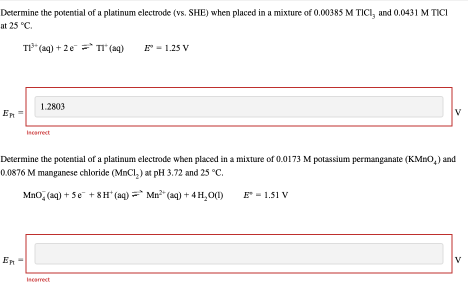 Determine the potential of a platinum electrode (vs. SHE) when placed in a mixture of 0.00385 M TIC1, and 0.0431 M TICI
at 25 °C.
T1³+ (aq) + 2 e Tl* (aq)
Ept
Ept
1.2803
Incorrect
||
Determine the potential of a platinum electrode when placed in a mixture of 0.0173 M potassium permanganate (KMnO4) and
0.0876 M manganese chloride (MnCl₂) at pH 3.72 and 25 °C.
E° = 1.25 V
2+
MnO4 (aq) + 5e + 8 H¹ (aq) = Mn²+ (aq) + 4H₂O(1)
Incorrect
V
E° = 1.51 V
V