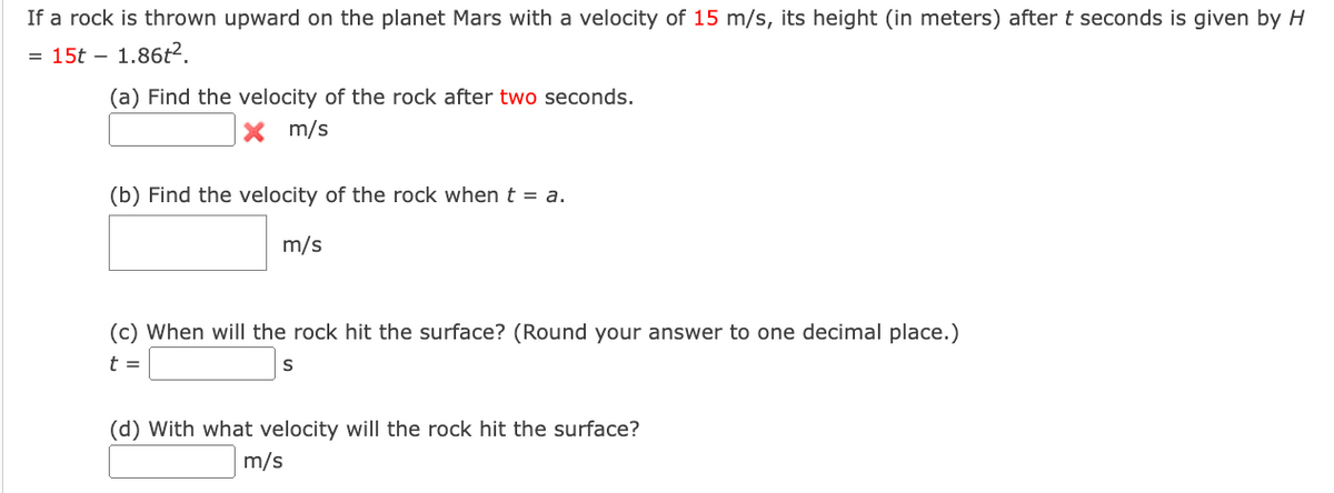 If a rock is thrown upward on the planet Mars with a velocity of 15 m/s, its height (in meters) after t seconds is given by H
= 15t – 1.86t².
(a) Find the velocity of the rock after two seconds.
X m/s
(b) Find the velocity of the rock when t = a.
m/s
(c) When will the rock hit the surface? (Round your answer to one decimal place.)
t =
(d) With what velocity will the rock hit the surface?
m/s
