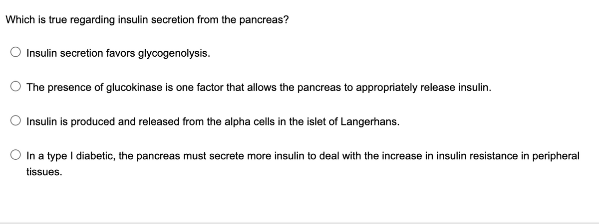 Which is true regarding insulin secretion from the pancreas?
Insulin secretion favors glycogenolysis.
The presence of glucokinase is one factor that allows the pancreas to appropriately release insulin.
Insulin is produced and released from the alpha cells in the islet of Langerhans.
In a type I diabetic, the pancreas must secrete more insulin to deal with the increase in insulin resistance in peripheral
tissues.