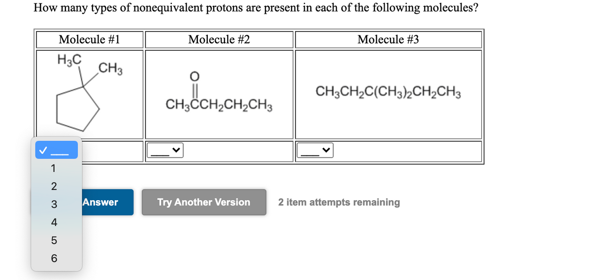 How many types of nonequivalent protons are present in each of the following molecules?
Molecule #1
Molecule #2
Molecule #3
H3C
CH3
CH;CH,C(CH3)½CH,CH3
CH3CH,CH,CH3
1
2
3
Answer
Try Another Version
2 item attempts remaining
4
6.
