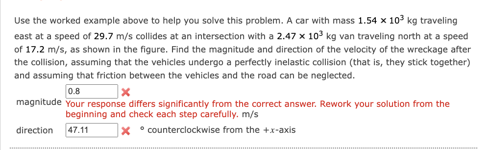 Use the worked example above to help you solve this problem. A car with mass 1.54 x 103 kg traveling
east at a speed of 29.7 m/s collides at an intersection with a 2.47 x 103 kg van traveling north
a speed
of 17.2 m/s, as shown in the figure. Find the magnitude and direction of the velocity of the wreckage after
the collision, assuming that the vehicles undergo a perfectly inelastic collision (that is, they stick together)
and assuming that friction between the vehicles and the road can be neglected.
0.8
magnitude Your response differs significantly from the correct answer. Rework your solution from the
beginning and check each step carefully. m/s
direction
47.11
° counterclockwise from the +x-axis
