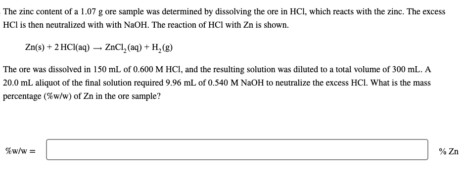 The zinc content of a 1.07 g ore sample was determined by dissolving the ore in HCl, which reacts with the zinc. The excess
HC1 is then neutralized with with NaOH. The reaction of HC1 with Zn is shown.
Zn(s) + 2 HCl(aq) → ZnCl₂ (aq) + H₂(g)
The ore was dissolved in 150 mL of 0.600 M HCl, and the resulting solution was diluted to a total volume of 300 mL. A
20.0 mL aliquot of the final solution required 9.96 mL of 0.540 M NaOH to neutralize the excess HC1. What is the mass
percentage (%w/w) of Zn in the ore sample?
%W/W =
% Zn