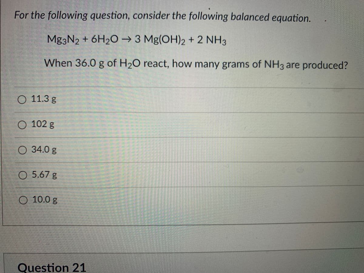 For the following question, consider the following balanced equation.
Mg3N2 + 6H2O → 3 Mg(OH)2 + 2 NH3
When 36.0 g of H20 react, how many grams of NH3 are produced?
11.3g
102g
O 34.0 g
O 5.67 g
O 10.0 g
Question 21
