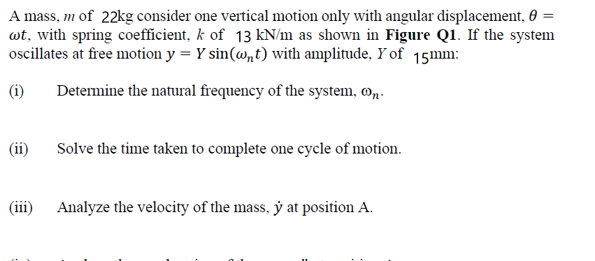 A mass, m of 22kg consider one vertical motion only with angular displacement, 0 =
wt, with spring coefficient, k of 13 kN/m as shown in Figure Q1. If the system
oscillates at free motion y = Y sin(@nt) with amplitude, Y of 15mm:
(i)
Determine the natural frequency of the system, @n.
(ii)
Solve the time taken to complete one cycle of motion.
(iii)
Analyze the velocity of the mass, ý at position A.
