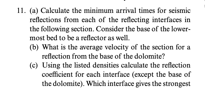 11. (a) Calculate the minimum arrival times for seismic
reflections from each of the reflecting interfaces in
the following section. Consider the base of the lower-
most bed to be a reflector as well.
(b) What is the average velocity of the section for a
reflection from the base of the dolomite?
(c) Using the listed densities calculate the reflection
coefficient for each interface (except the base of
the dolomite). Which interface gives the strongest
