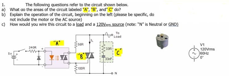 1.
The following questions refer to the circuit shown below.
a) What ao the areas of the circuit labeled "A", "B", and" C" do?
b) Explain the operation of the circuit, beginning on the left (please be specific, do
not include the motor or the AC source)
c) How would you wire this circuit to a load and a 120VRMS Source (note: "N" is Neutral or GND)
To
Load
"A"
56R
V1
240R
33RI
120Vrms
60HZ
0°
5v
三)
"R"A
33nFi
100R
ON

