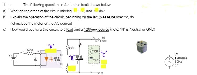 1.
The following questions refer to the circuit shown below.
a) What do the areas of the circuit labeled "., ", and" do?
b) Explain the operation of the circuit, beginning on the left (please be specific, do
not include the motor or the AC source)
c) How would you wire this circuit to a load and a 120VRMS source (note: "N" is Neutral or GND)
To
Load
IL
"A"
56R
240R
33RI
V1
5v
立三立
120Vrms
160HZ
0°
33nFi
ON
