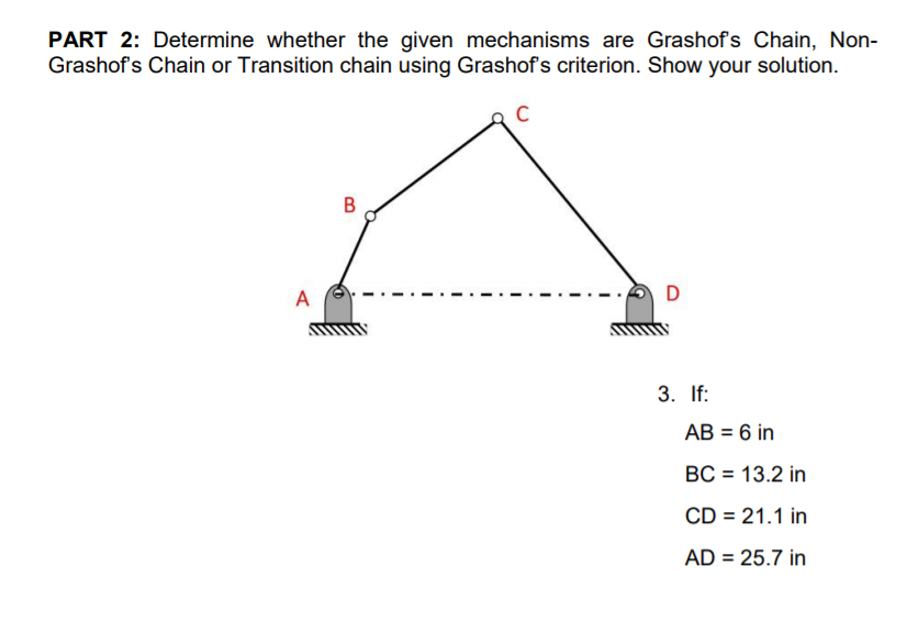 PART 2: Determine whether the given mechanisms are Grashofs Chain, Non-
Grashof's Chain or Transition chain using Grashof's criterion. Show your solution.
В
A
D
3. If:
AB = 6 in
BC = 13.2 in
CD = 21.1 in
AD = 25.7 in

