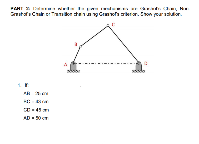 PART 2: Determine whether the given mechanisms are Grashofs Chain, Non-
Grashof's Chain or Transition chain using Grashof's criterion. Show your solution.
В
A
D
1. If:
АВ 3D25 сm
BC = 43 cm
CD = 45 cm
%3D
AD = 50 cm
