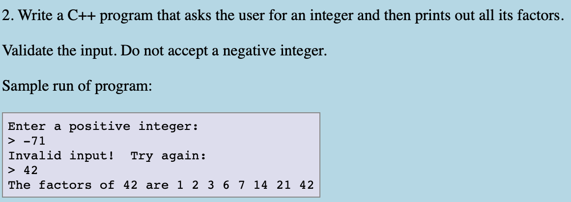 2. Write a C++ program that asks the user for an integer and then prints out all its factors.
Validate the input. Do not accept a negative integer.
Sample run of program:
Enter a positive integer:
> -71
Invalid input! Try again:
> 42
The factors of 42 are 1 2 3 67 14 21 42
