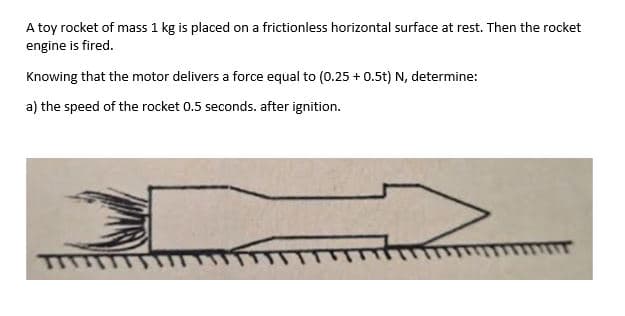A toy rocket of mass 1 kg is placed on a frictionless horizontal surface at rest. Then the rocket
engine is fired.
Knowing that the motor delivers a force equal to (0.25 + 0.5t) N, determine:
a) the speed of the rocket 0.5 seconds. after ignition.
