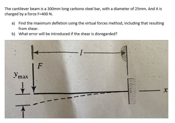 The cantilever beam is a 300mm long carbono steel bar, with a diameter of 25mm. And it is
charged by a force F=400 N.
a) Find the maximum defletion using the virtual forces method, including that resulting
from shear.
b) What error will be introduced if the shear is disregarded?
ymax
K
F
T
X