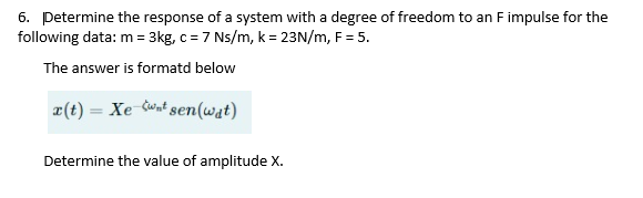 6. Determine the response of a system with a degree of freedom to an F impulse for the
following data: m = 3kg, c = 7 Ns/m, k = 23N/m, F = 5.
The answer is formatd below
x(t) = Xe wnt sen(wat)
Determine the value of amplitude X.