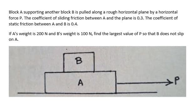 Block A supporting another block B is pulled along a rough horizontal plane by a horizontal
force P. The coefficient of sliding friction between A and the plane is 0.3. The coefficient of
static friction between A and B is 0.4.
If A's weight is 200N and B's weight is 100 N, find the largest value of P so that B does not slip
on A.
A
