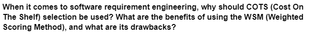 When it comes to software requirement engineering, why should COTS (Cost On
The Shelf) selection be used? What are the benefits of using the WSM (Weighted
Scoring Method), and what are its drawbacks?