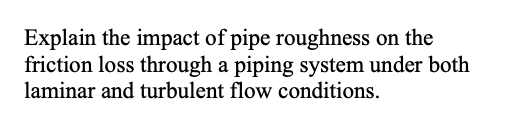 Explain the impact of pipe roughness on the
friction loss through a piping system under both
laminar and turbulent flow conditions.