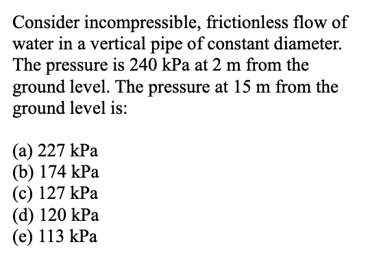 Consider incompressible, frictionless flow of
water in a vertical pipe of constant diameter.
The pressure is 240 kPa at 2 m from the
ground level. The pressure at 15 m from the
ground level is:
(a) 227 kPa
(b) 174 kPa
(c) 127 kPa
(d) 120 kPa
(e) 113 kPa