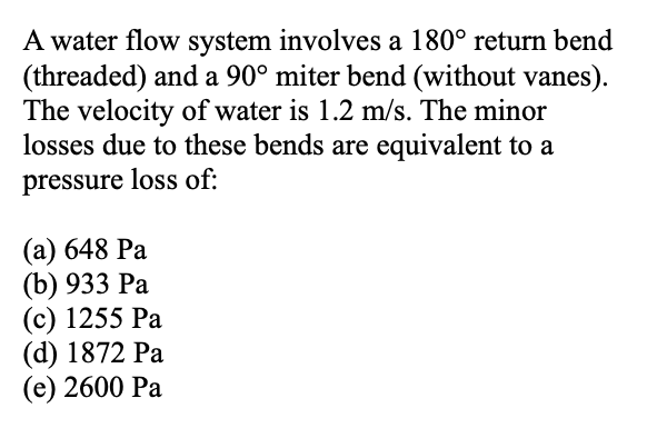 A water flow system involves a 180° return bend
(threaded) and a 90° miter bend (without vanes).
The velocity of water is 1.2 m/s. The minor
losses due to these bends are equivalent to a
pressure loss of:
(a) 648 Pa
(b) 933 Pa
(c) 1255 Pa
(d) 1872 Pa
(e) 2600 Pa