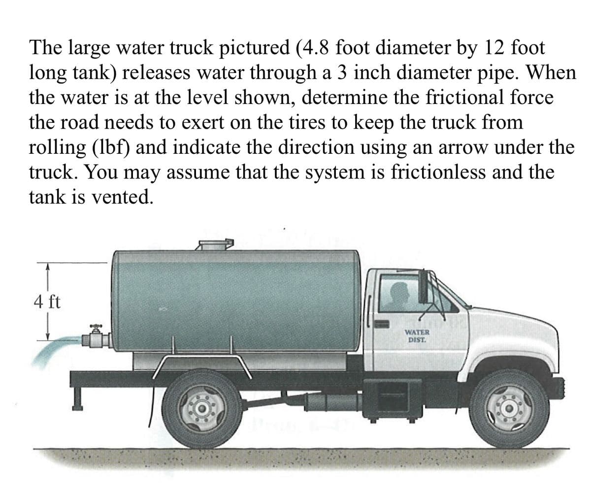 The large water truck pictured (4.8 foot diameter by 12 foot
long tank) releases water through a 3 inch diameter pipe. When
the water is at the level shown, determine the frictional force
the road needs to exert on the tires to keep the truck from
rolling (lbf) and indicate the direction using an arrow under the
truck. You may assume that the system is frictionless and the
tank is vented.
4 ft
WATER
DIST.