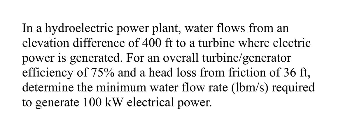 In a hydroelectric power plant, water flows from an
elevation difference of 400 ft to a turbine where electric
power is generated. For an overall turbine/generator
efficiency of 75% and a head loss from friction of 36 ft,
determine the minimum water flow rate (lbm/s) required
to generate 100 kW electrical power.